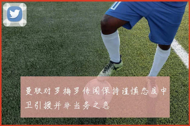 曼联对罗梅罗传闻保持谨慎态度中卫引援并非当务之急
