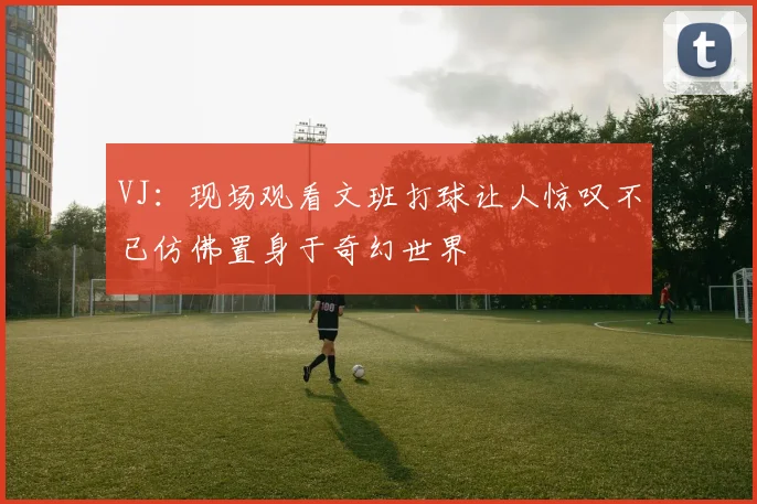VJ：现场观看文班打球让人惊叹不已仿佛置身于奇幻世界