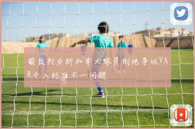 前裁判分析加拿大球员倒地争议VAR介入标准不一问题