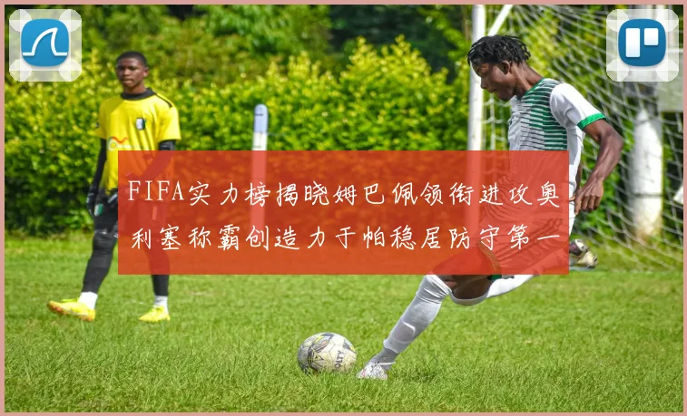 FIFA实力榜揭晓姆巴佩领衔进攻奥利塞称霸创造力于帕稳居防守第一
