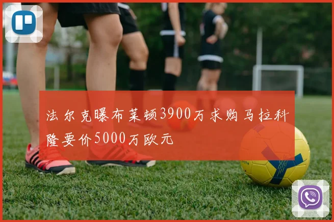 法尔克曝布莱顿3900万求购马拉科隆要价5000万欧元