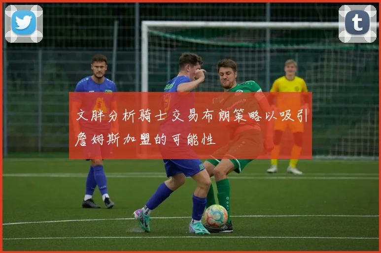 文胖分析骑士交易布朗策略以吸引詹姆斯加盟的可能性