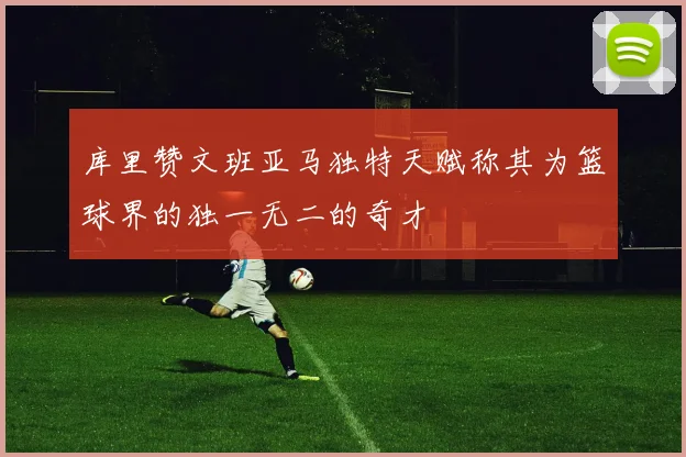 库里赞文班亚马独特天赋称其为篮球界的独一无二的奇才