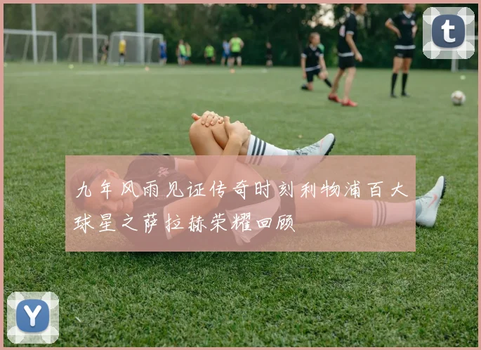 九年风雨见证传奇时刻利物浦百大球星之萨拉赫荣耀回顾