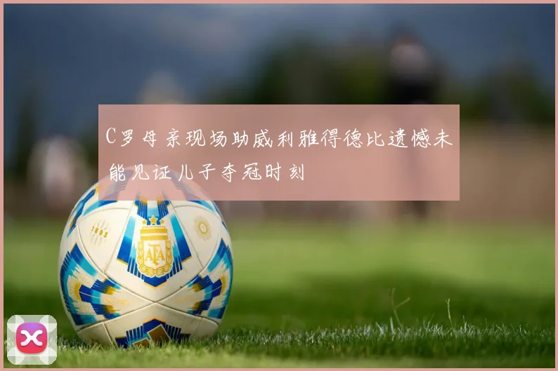 C罗母亲现场助威利雅得德比遗憾未能见证儿子夺冠时刻