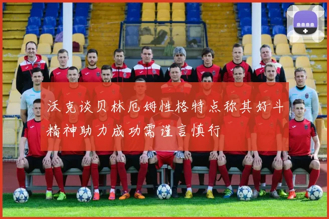 沃克谈贝林厄姆性格特点称其好斗精神助力成功需谨言慎行