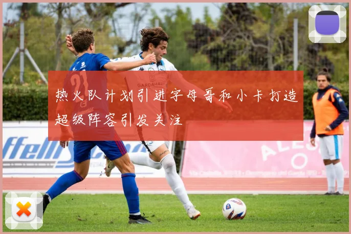 热火队计划引进字母哥和小卡打造超级阵容引发关注