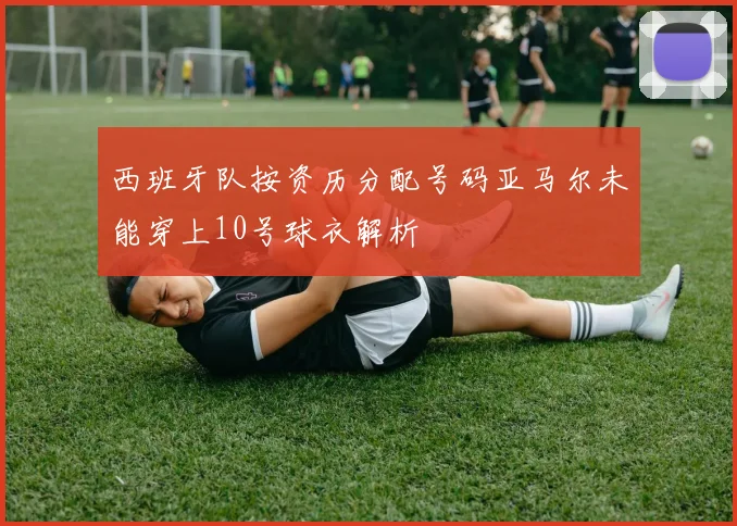 西班牙队按资历分配号码亚马尔未能穿上10号球衣解析