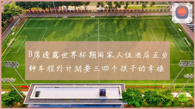 B席透露世界杯期间家人住酒店五分钟车程外计划要三四个孩子的幸福生活