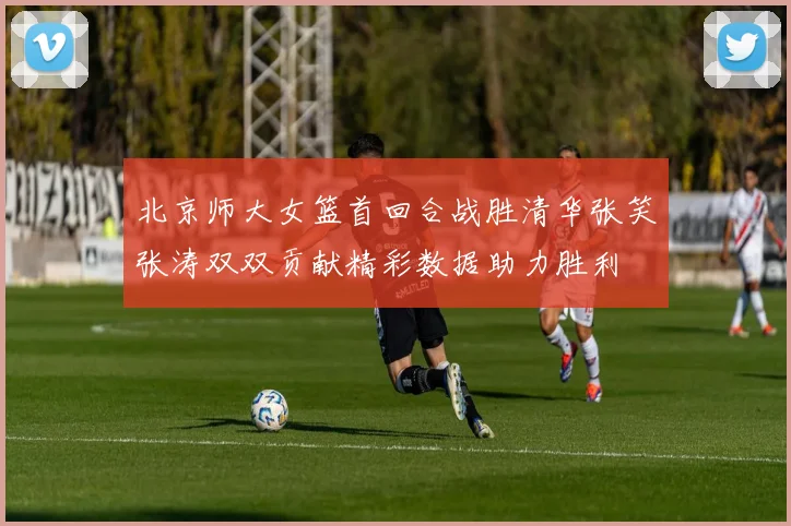 北京师大女篮首回合战胜清华张笑张涛双双贡献精彩数据助力胜利