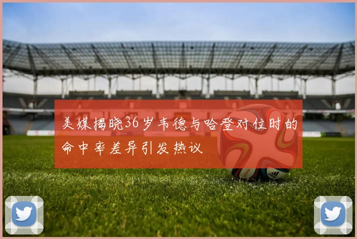 美媒揭晓36岁韦德与哈登对位时的命中率差异引发热议