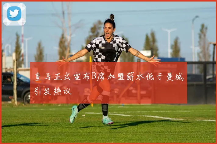 皇马正式宣布B席加盟薪水低于曼城引发热议