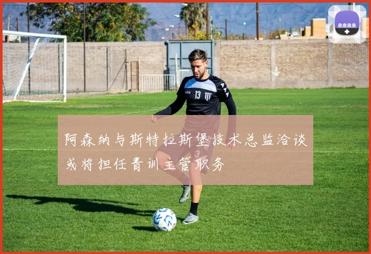 阿森纳与斯特拉斯堡技术总监洽谈或将担任青训主管职务