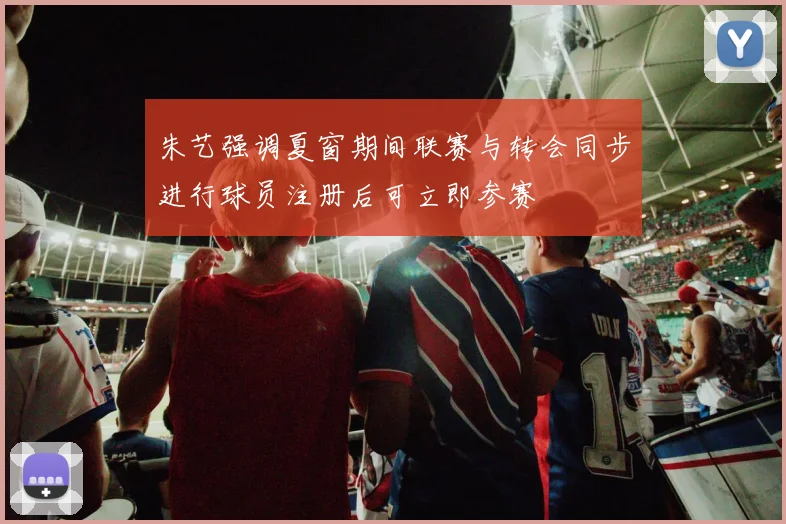 朱艺强调夏窗期间联赛与转会同步进行球员注册后可立即参赛