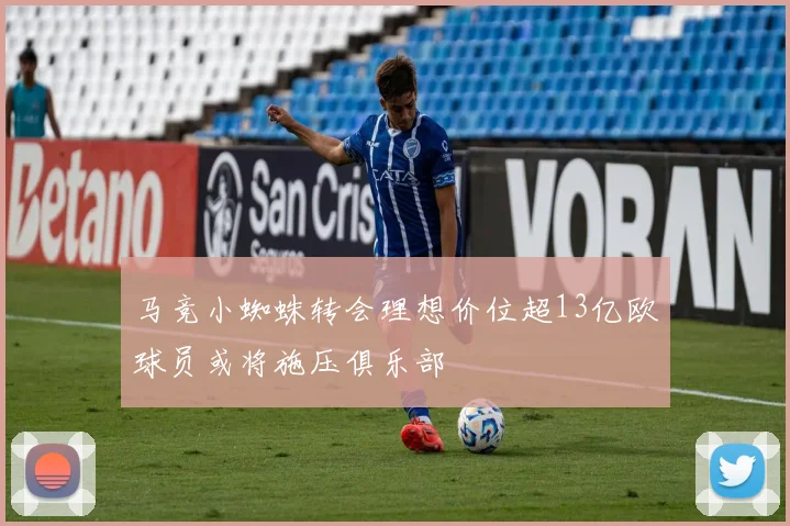 马竞小蜘蛛转会理想价位超13亿欧球员或将施压俱乐部