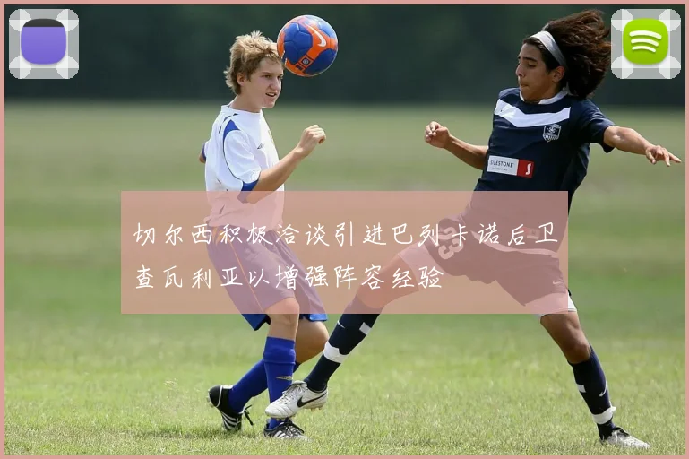 切尔西积极洽谈引进巴列卡诺后卫查瓦利亚以增强阵容经验
