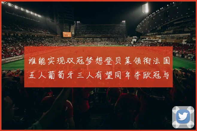 谁能实现双冠梦想登贝莱领衔法国五人葡萄牙三人有望同年夺欧冠与世界杯