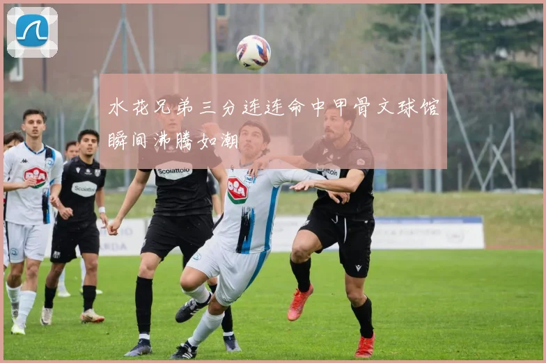 水花兄弟三分连连命中甲骨文球馆瞬间沸腾如潮