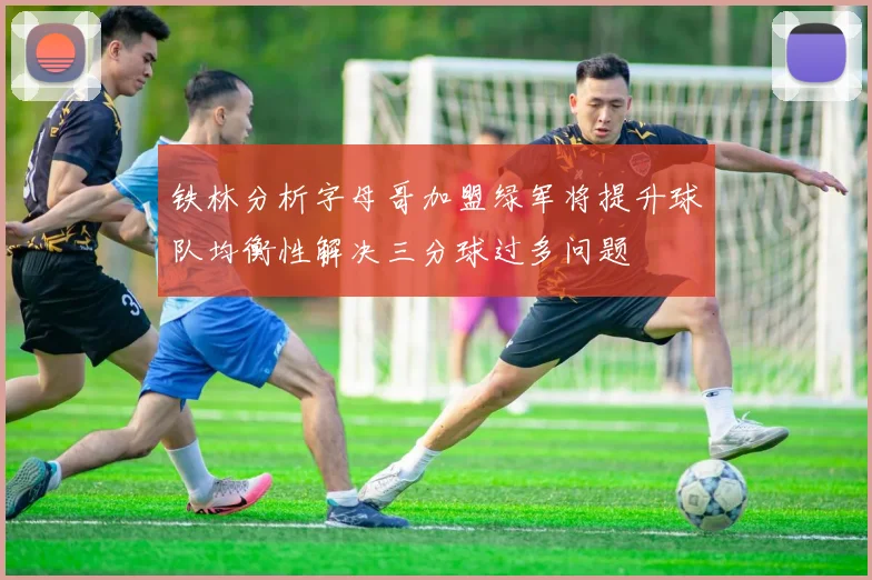 铁林分析字母哥加盟绿军将提升球队均衡性解决三分球过多问题