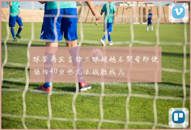 球爹再发言称三球超越东契奇即使场均40分也无法战胜我儿
