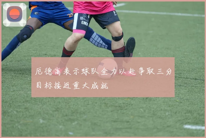 厄德高表示球队全力以赴争取三分目标接近重大成就