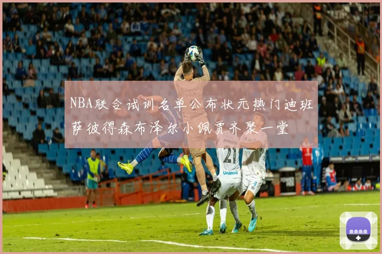 NBA联合试训名单公布状元热门迪班萨彼得森布泽尔小佩贾齐聚一堂
