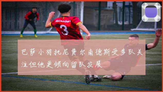 巴萨小将托尼费尔南德斯受多队关注但他更倾向留队发展