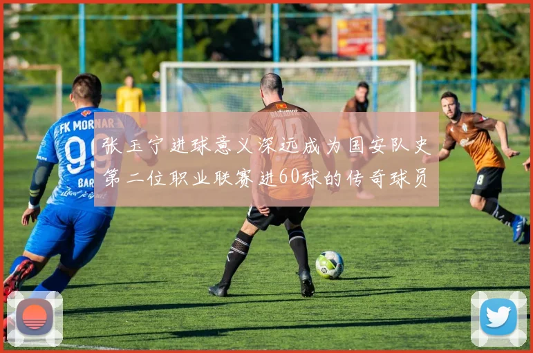 张玉宁进球意义深远成为国安队史第二位职业联赛进60球的传奇球员