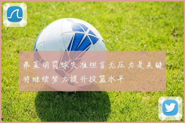 弗莱明罚球失准坦言无压力是关键将继续努力提升投篮水平