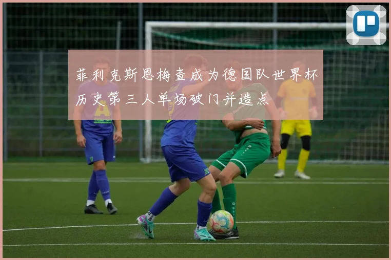 菲利克斯恩梅查成为德国队世界杯历史第三人单场破门并造点
