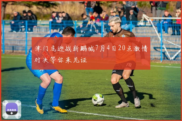 津门虎迎战新鹏城7月4日20点激情对决等你来见证