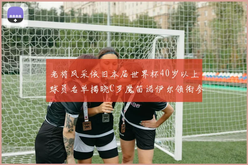 老将风采依旧本届世界杯40岁以上球员名单揭晓C罗魔笛诺伊尔领衔参赛