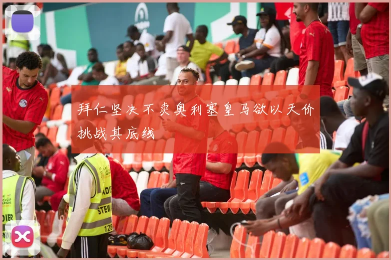 拜仁坚决不卖奥利塞皇马欲以天价挑战其底线