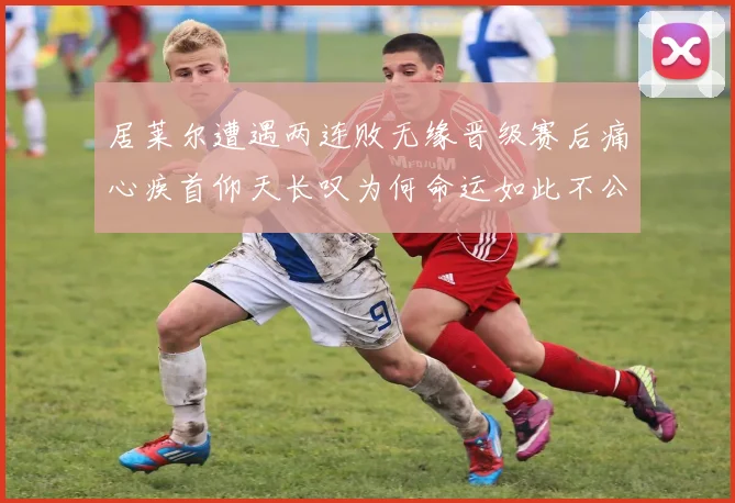 居莱尔遭遇两连败无缘晋级赛后痛心疾首仰天长叹为何命运如此不公