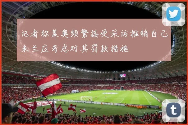 记者称莱奥频繁接受采访推销自己米兰应考虑对其罚款措施