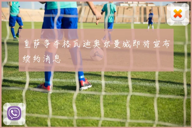 皇萨争夺格瓦迪奥尔曼城即将宣布续约消息