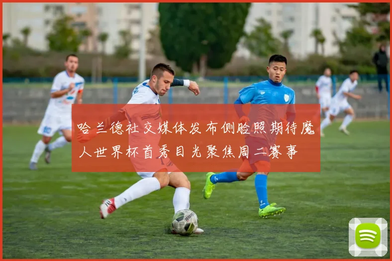 哈兰德社交媒体发布侧脸照期待魔人世界杯首秀目光聚焦周二赛事